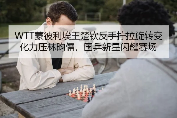 WTT蒙彼利埃王楚钦反手拧拉旋转变化力压林昀儒，国乒新星闪耀赛场